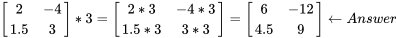 \left[\begin{matrix}2&-4\\1.5&3\\\end{matrix}\right]\ast3=\left[\begin{matrix}2\ast3&-4\ast3\\1.5\ast3&3\ast3\\\end{matrix}\right]=\left[\begin{matrix}6&-12\\4.5&9\\\end{matrix}\right]\gets Answer